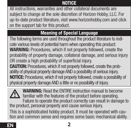 2ENWARNING: Read the ENTIRE instruction manual to become familiar with the features of the product before operating. Failure to operate the product correctly can result in damage to the product, personal property and cause serious injury. This is a sophisticated hobby product. It must be operated with cau-tion and common sense and requires some basic mechanical ability. The following terms are used throughout the product literature to indi-cate various levels of potential harm when operating this product:WARNING: Procedures, which if not properly followed, create the probability of property damage, collateral damage, and serious injury OR create a high probability of supercial injury.CAUTION: Procedures, which if not properly followed, create the prob-ability of physical property damage AND a possibility of serious injury.NOTICE: Procedures, which if not properly followed, create a possibility of physical property damage AND a little or no possibility of injury.NOTICEAll instructions, warranties and other collateral documents are subject to change at the sole discretion of Horizon Hobby, LLC. For up-to-date product literature, visit www.horizonhobby.com and click on the support tab for this product.Meaning of Special Language