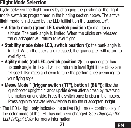 21 ENFlight Mode SelectionCycle between the ight modes by changing the position of the ight mode switch as programmed in the binding section above. The active ight mode is indicated by the LED taillight on the quadcopter*.•A ltitude mode (green LED, switch position 0): maintains altitude. The bank angle is limited. When the sticks are released, the quadcopter will return to level ight.•S tability mode (blue LED, switch position 1): the bank angle is limited. When the sticks are released, the quadcopter will return to level ight.•A gility mode (red LED, switch position 2): the quadcopter has no bank angle limits and will not return to level ght if the sticks are released. Use rates and expo to tune the performance according to your ying style.•M eow  Mode™ (trigger switch (RTF), button I (BNF)): ips the quadcopter upright if it lands upside down after a crash by reversing the motors on one side. Press the switch once to disarm the motors. Press again to activate Meow Mode to ip the quadcopter upright.*  The LED taillight only indicates the active ight mode continuously if the color mode of the LED has not been changed. See Changing the LED Taillight Color for more information.