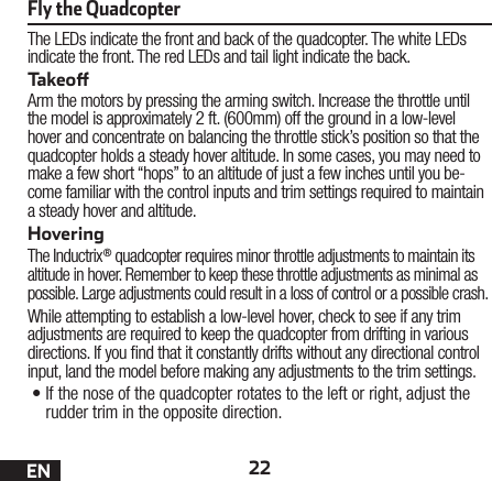 22ENThe LEDs indicate the front and back of the quadcopter. The white LEDs indicate the front. The red LEDs and tail light indicate the back.TakeoArm the motors by pressing the arming switch. Increase the throttle until the model is approximately 2 ft. (600mm) off the ground in a low-level hover and concentrate on balancing the throttle stick’s position so that the quadcopter holds a steady hover altitude. In some cases, you may need to make a few short “hops” to an altitude of just a few inches until you be-come familiar with the control inputs and trim settings required to maintain a steady hover and altitude. HoveringThe Inductrix® quadcopter requires minor throttle adjustments to maintain its altitude in hover. Remember to keep these throttle adjustments as minimal as possible. Large adjustments could result in a loss of control or a possible crash.While attempting to establish a low-level hover, check to see if any trim adjustments are required to keep the quadcopter from drifting in various directions. If you nd that it constantly drifts without any directional control input, land the model before making any adjustments to the trim settings.•If the nose of the quadcopter rotates to the left or right, adjust the rudder trim in the opposite direction.Fly the Quadcopter