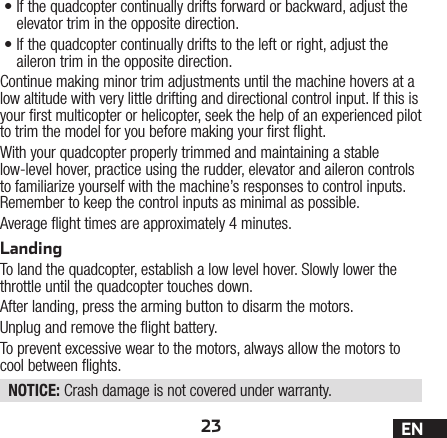 23 EN•If the quadcopter continually drifts forward or backward, adjust the elevator trim in the opposite direction.•If the quadcopter continually drifts to the left or right, adjust the aileron trim in the opposite direction.Continue making minor trim adjustments until the machine hovers at a low altitude with very little drifting and directional control input. If this is your rst multicopter or helicopter, seek the help of an experienced pilot to trim the model for you before making your rst ight.With your quadcopter properly trimmed and maintaining a stable low-level hover, practice using the rudder, elevator and aileron controls to familiarize yourself with the machine’s responses to control inputs. Remember to keep the control inputs as minimal as possible.Average ight times are approximately 4 minutes.LandingTo land the quadcopter, establish a low level hover. Slowly lower the throttle until the quadcopter touches down.After landing, press the arming button to disarm the motors.Unplug and remove the ight battery.To prevent excessive wear to the motors, always allow the motors to cool between ights.NOTICE: Crash damage is not covered under warranty.