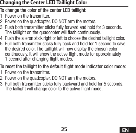 25 ENChanging the Center LED Taillight Color To change the color of the center LED taillight:1. Power on the transmitter.2. Power on the quadcopter. DO NOT arm the motors.3. Push both transmitter sticks fully forward and hold for 3 seconds. The taillight on the quadcopter will ash continuously.4. Push the aileron stick right or left to choose the desired taillight color.5. Pull both transmitter sticks fully back and hold for 1 second to save the desired color. The taillight will now display the chosen color continuously. It will show the active ight mode for approximately 1second after changing ight modes.To reset the taillight to the default ﬂight mode indicator color mode:1. Power on the transmitter.2. Power on the quadcopter. DO NOT arm the motors.3. Pull both transmitter sticks fully backward and hold for 5 seconds. The taillight will change color to the active ight mode.