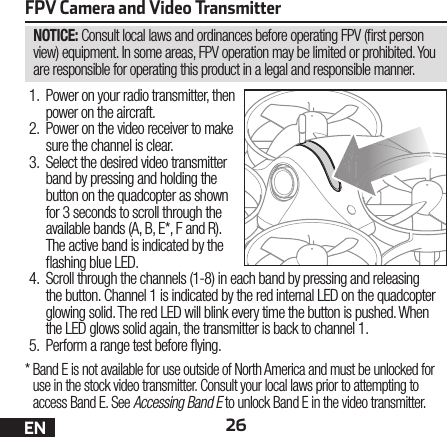 26ENNOTICE: Consult local laws and ordinances before operating FPV ( rst person view) equipment. In some areas, FPV operation may be limited or prohibited. You are responsible for operating this product in a legal and responsible manner.FPV Camera and Video Transmitter1.  Power on your radio transmitter, then power on the aircraft.2.  Power on the video receiver to make sure the channel is clear.3.  Select the desired video transmitter band by pressing and holding the button on the quadcopter as shown for 3 seconds to scroll through the available bands (A, B, E*, F and R). The active band is indicated by the  ashing blue LED.4.  Scroll through the channels (1-8) in each band by pressing and releasing the button. Channel 1 is indicated by the red internal LED on the quadcopter glowing solid. The red LED will blink every time the button is pushed. When the LED glows solid again, the transmitter is back to channel 1.5.  Perform a range test before  ying.*  Band E is not available for use outside of North America and must be unlocked for use in the stock video transmitter. Consult your local laws prior to attempting to access Band E. See Accessing Band E to unlock Band E in the video transmitter.