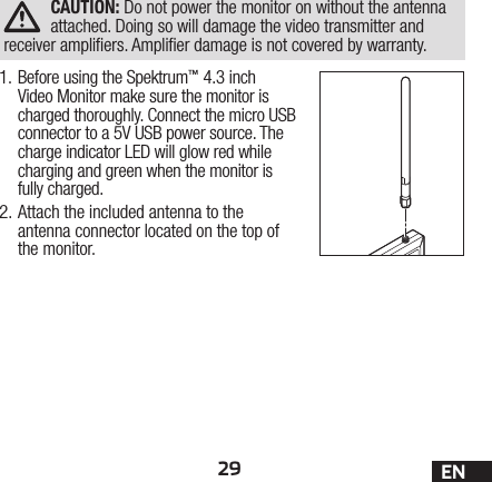 29 ENCAUTION: Do not power the monitor on without the antenna attached. Doing so will damage the video transmitter and receiver ampliers. Amplier damage is not covered by warranty.1. Before using the Spektrum™ 4.3 inch Video Monitor make sure the monitor is charged thoroughly. Connect the micro USB connector to a 5V USB power source. The charge indicator LED will glow red while charging and green when the monitor is fully charged.2. Attach the included antenna to the antenna connector located on the top of the monitor.