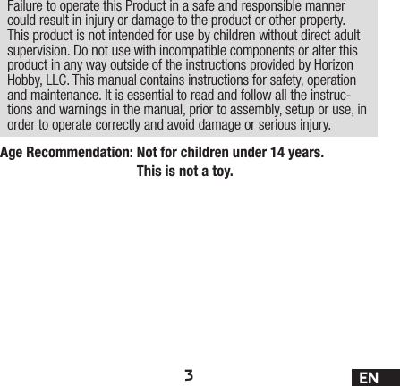 3ENAge Recommendation:  Not for children under 14 years. This is not a toy.Failure to operate this Product in a safe and responsible manner could result in injury or damage to the product or other property. This product is not intended for use by children without direct adult supervision. Do not use with incompatible components or alter this product in any way outside of the instructions provided by Horizon Hobby, LLC. This manual contains instructions for safety, operation and maintenance. It is essential to read and follow all the instruc-tions and warnings in the manual, prior to assembly, setup or use, in order to operate correctly and avoid damage or serious injury.