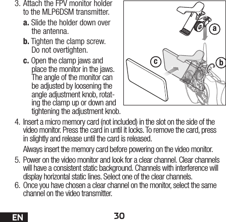 30ENabc3. Attach the FPV monitor holder to the MLP6DSM transmitter.a. Slide the holder down over the antenna.b. Tighten the clamp screw.Do not overtighten.c. Open the clamp jaws and place the monitor in the jaws. The angle of the monitor can be adjusted by loosening the angle adjustment knob, rotat-ing the clamp up or down and tightening the adjustment knob.4.  Insert a micro memory card (not included) in the slot on the side of the video monitor. Press the card in until it locks. To remove the card, press in slightly and release until the card is released.Always insert the memory card before powering on the video monitor.5.  Power on the video monitor and look for a clear channel. Clear channels will have a consistent static background. Channels with interference will display horizontal static lines. Select one of the clear channels.6.  Once you have chosen a clear channel on the monitor, select the same channel on the video transmitter.