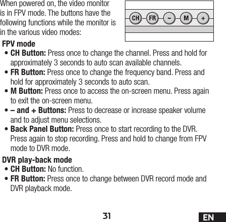 31 ENWhen powered on, the video monitor is in FPV mode. The buttons have the following functions while the monitor is in the various video modes:FPV mode •CH Button: Press once to change the channel. Press and hold for approximately 3 seconds to auto scan available channels.•FR Button: Press once to change the frequency band. Press and hold for approximately 3 seconds to auto scan.•M Button: Press once to access the on-screen menu. Press again to exit the on-screen menu.•– and + Buttons: Press to decrease or increase speaker volume and to adjust menu selections.•Back Panel Button: Press once to start recording to the DVR. Press again to stop recording. Press and hold to change from FPV mode to DVR mode.DVR play-back mode •CH Button: No function.•FR Button: Press once to change between DVR record mode and DVR playback mode. 