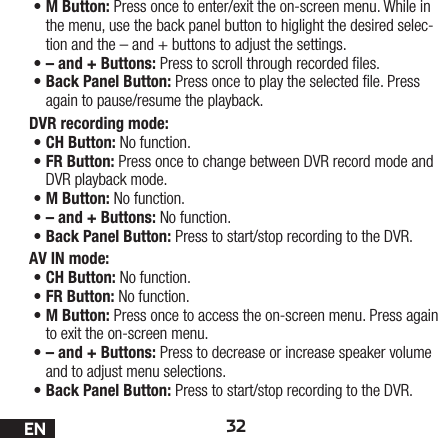 32EN•M Button: Press once to enter/exit the on-screen menu. While in the menu, use the back panel button to higlight the desired selec-tion and the – and + buttons to adjust the settings.•– and + Buttons: Press to scroll through recorded les. •Back Panel Button: Press once to play the selected le. Press again to pause/resume the playback.DVR recording mode: •CH Button: No function.•FR Button: Press once to change between DVR record mode and DVR playback mode. •M Button: No function.•– and + Buttons: No function.•Back Panel Button: Press to start/stop recording to the DVR.AV IN mode:•CH Button: No function.•FR Button: No function.•M Button: Press once to access the on-screen menu. Press again to exit the on-screen menu.•– and + Buttons: Press to decrease or increase speaker volume and to adjust menu selections.•Back Panel Button: Press to start/stop recording to the DVR.