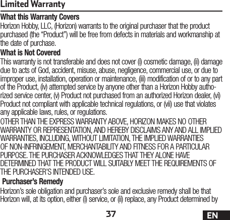 37 ENLimited WarrantyWhat this Warranty CoversHorizon Hobby, LLC, (Horizon) warrants to the original purchaser that the product purchased (the “Product”) will be free from defects in materials and workmanship at the date of purchase.What is Not CoveredThis warranty is not transferable and does not cover (i) cosmetic damage, (ii) damage due to acts of God, accident, misuse, abuse, negligence, commercial use, or due to improper use, installation, operation or maintenance, (iii) modification of or to any part of the Product, (iv) attempted service by anyone other than a Horizon Hobby autho-rized service center, (v) Product not purchased from an authorized Horizon dealer, (vi) Product not compliant with applicable technical regulations, or (vii) use that violates any applicable laws, rules, or regulations.OTHER THAN THE EXPRESS WARRANTY ABOVE, HORIZON MAKES NO OTHER WARRANTY OR REPRESENTATION, AND HEREBY DISCLAIMS ANY AND ALL IMPLIED WARRANTIES, INCLUDING, WITHOUT LIMITATION, THE IMPLIED WARRANTIES OF NON-INFRINGEMENT, MERCHANTABILITY AND FITNESS FOR A PARTICULAR PURPOSE. THE PURCHASER ACKNOWLEDGES THAT THEY ALONE HAVE DETERMINED THAT THE PRODUCT WILL SUITABLY MEET THE REQUIREMENTS OF THE PURCHASER’S INTENDED USE. Purchaser’s RemedyHorizon’s sole obligation and purchaser’s sole and exclusive remedy shall be that Horizon will, at its option, either (i) service, or (ii) replace, any Product determined by 