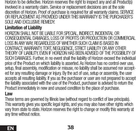 38ENHorizon to be defective. Horizon reserves the right to inspect any and all Product(s) involved in a warranty claim. Service or replacement decisions are at the sole discretion of Horizon. Proof of purchase is required for all warranty claims. SERVICE OR REPLACEMENT AS PROVIDED UNDER THIS WARRANTY IS THE PURCHASER’S SOLE AND EXCLUSIVE REMEDY. Limitation of LiabilityHORIZON SHALL NOT BE LIABLE FOR SPECIAL, INDIRECT, INCIDENTAL OR CONSEQUENTIAL DAMAGES, LOSS OF PROFITS OR PRODUCTION OR COMMERCIAL LOSS IN ANY WAY, REGARDLESS OF WHETHER SUCH CLAIM IS BASED IN CONTRACT, WARRANTY, TORT, NEGLIGENCE, STRICT LIABILITY OR ANY OTHER THEORY OF LIABILITY, EVEN IF HORIZON HAS BEEN ADVISED OF THE POSSIBILITY OF SUCH DAMAGES. Further, in no event shall the liability of Horizon exceed the individual price of the Product on which liability is asserted. As Horizon has no control over use, setup, final assembly, modification or misuse, no liability shall be assumed nor accept-ed for any resulting damage or injury. By the act of use, setup or assembly, the user accepts all resulting liability. If you as the purchaser or user are not prepared to accept the liability associated with the use of the Product, purchaser is advised to return the Product immediately in new and unused condition to the place of purchase.LawThese terms are governed by Illinois law (without regard to conflict of law principals). This warranty gives you specific legal rights, and you may also have other rights which vary from state to state. Horizon reserves the right to change or modify this warranty at any time without notice.