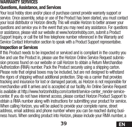 39 ENWARRANTY SERVICESQuestions, Assistance, and ServicesYour local hobby store and/or place of purchase cannot provide warranty support or service. Once assembly, setup or use of the Product has been started, you must contact your local distributor or Horizon directly. This will enable Horizon to better answer your questions and service you in the event that you may need any assistance. For questions or assistance, please visit our website at www.horizonhobby.com, submit a Product Support Inquiry, or call the toll free telephone number referenced in the Warranty and Service Contact Information section to speak with a Product Support representative.Inspection or ServicesIf this Product needs to be inspected or serviced and is compliant in the country you live and use the Product in, please use the Horizon Online Service Request submis-sion process found on our website or call Horizon to obtain a Return Merchandise Authorization (RMA) number. Pack the Product securely using a shipping carton. Please note that original boxes may be included, but are not designed to withstand the rigors of shipping without additional protection. Ship via a carrier that provides tracking and insurance for lost or damaged parcels, as Horizon is not responsible for merchandise until it arrives and is accepted at our facility. An Online Service Request is available at http://www.horizonhobby.com/content/service-center_render-service-center. If you do not have internet access, please contact Horizon Product Support to obtain a RMA number along with instructions for submitting your product for service. When calling Horizon, you will be asked to provide your complete name, street address, email address and phone number where you can be reached during busi-ness hours. When sending product into Horizon, please include your RMA number, a 