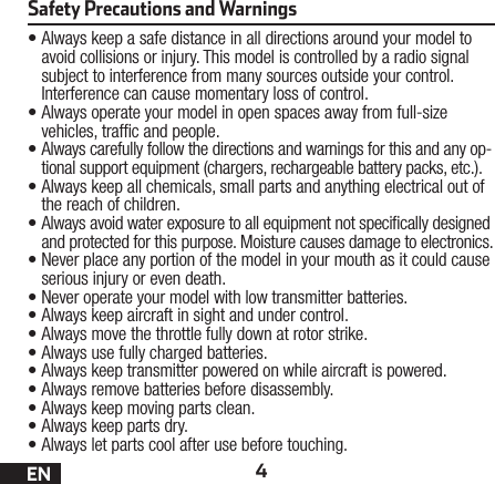 4EN•Always keep a safe distance in all directions around your model to avoid collisions or injury. This model is controlled by a radio signal subject to interference from many sources outside your control. Interference can cause momentary loss of control.•Always operate your model in open spaces away from full-size vehicles, trafc and people.•Always carefully follow the directions and warnings for this and any op-tional support equipment (chargers, rechargeable battery packs, etc.).•Always keep all chemicals, small parts and anything electrical out of the reach of children.•Always avoid water exposure to all equipment not specically designed and protected for this purpose. Moisture causes damage to electronics.•Never place any portion of the model in your mouth as it could cause serious injury or even death.•Never operate your model with low transmitter batteries.•Always keep aircraft in sight and under control.•Always move the throttle fully down at rotor strike.•Always use fully charged batteries.•Always keep transmitter powered on while aircraft is powered.•Always remove batteries before disassembly.•Always keep moving parts clean.•Always keep parts dry.•Always let parts cool after use before touching.Safety Precautions and Warnings 