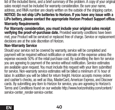 40ENlist of the included items, and a brief summary of the problem. A copy of your original sales receipt must be included for warranty consideration. Be sure your name, address, and RMA number are clearly written on the outside of the shipping carton. NOTICE: Do not ship LiPo batteries to Horizon. If you have any issue with a LiPo battery, please contact the appropriate Horizon Product Support office.Warranty Requirements For Warranty consideration, you must include your original sales receipt verifying the proof-of-purchase date. Provided warranty conditions have been met, your Product will be serviced or replaced free of charge. Service or replacement decisions are at the sole discretion of Horizon.Non-Warranty ServiceShould your service not be covered by warranty, service will be completed and payment will be required without notification or estimate of the expense unless the expense exceeds 50% of the retail purchase cost. By submitting the item for service you are agreeing to payment of the service without notification. Service estimates are available upon request. You must include this request with your item submitted for service. Non-warranty service estimates will be billed a minimum of ½ hour of labor. In addition you will be billed for return freight. Horizon accepts money orders and cashier’s checks, as well as Visa, MasterCard, American Express, and Discover cards. By submitting any item to Horizon for service, you are agreeing to Horizon’s Terms and Conditions found on our website http://www.horizonhobby.com/content/service-center_render-service-center.EN