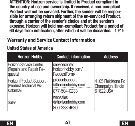 41 ENWarranty and Service Contact InformationHorizon Hobby Contact Information AddressHorizon Service Center(Repairs and Repair Re-quests)servicecenter. horizonhobby.com/ RequestForm/4105 Fieldstone Rd  Champaign, Illinois 61822 USAHorizon Product Support(Product Technical As-sistance)productsupport @horizonhobby.com877-504-0233Saleswebsales @horizonhobby.com800-338-4639ATTENTION: Horizon service is limited to Product compliant in the country of use and ownership. If received, a non-compliant Product will not be serviced. Further, the sender will be respon-sible for arranging return shipment of the un-serviced Product, through a carrier of the sender’s choice and at the sender’s expense. Horizon will hold non-compliant Product for a period of 60 days from notification, after which it will be discarded. 10/15United States of AmericaEN