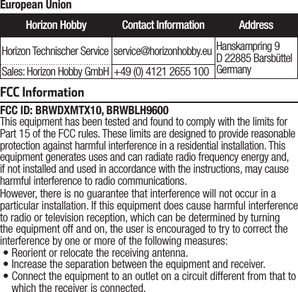 FCC ID: BRWDXMTX10, BRWBLH9600This equipment has been tested and found to comply with the limits for Part 15 of the FCC rules. These limits are designed to provide reasonable protection against harmful interference in a residential installation. This equipment generates uses and can radiate radio frequency energy and, if not installed and used in accordance with the instructions, may cause harmful interference to radio communications.However, there is no guarantee that interference will not occur in a particular installation. If this equipment does cause harmful interference to radio or television reception, which can be determined by turning the equipment off and on, the user is encouraged to try to correct the interference by one or more of the following measures:•Reorient or relocate the receiving antenna.•Increase the separation between the equipment and receiver.•Connect the equipment to an outlet on a circuit different from that to which the receiver is connected.FCC InformationEuropean UnionHorizon Hobby Contact Information AddressHorizon Technischer Service service@horizonhobby.eu Hanskampring 9 D 22885 Barsbüttel GermanySales: Horizon Hobby GmbH +49 (0) 4121 2655 100