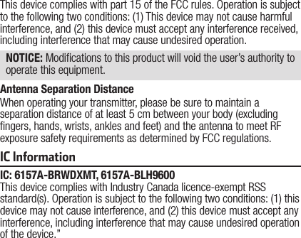 This device complies with part 15 of the FCC rules. Operation is subject to the following two conditions: (1) This device may not cause harmful interference, and (2) this device must accept any interference received, including interference that may cause undesired operation. NOTICE: Modications to this product will void the user’s authority to operate this equipment.IC InformationIC: 6157A-BRWDXMT, 6157A-BLH9600This device complies with Industry Canada licence-exempt RSS standard(s). Operation is subject to the following two conditions: (1) this device may not cause interference, and (2) this device must accept any interference, including interference that may cause undesired operation of the device.”Antenna Separation DistanceWhen operating your transmitter, please be sure to maintain a separation distance of at least 5 cm between your body (excluding ngers, hands, wrists, ankles and feet) and the antenna to meet RF exposure safety requirements as determined by FCC regulations.