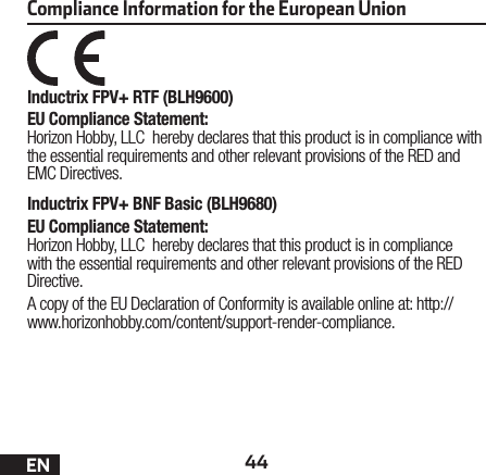 44ENCompliance Information for the European UnionInductrix FPV+ RTF (BLH9600)EU Compliance Statement:Horizon Hobby, LLC hereby declares that this product is in compliance with the essential requirements and other relevant provisions of the RED and EMC Directives.Inductrix FPV+ BNF Basic (BLH9680)EU Compliance Statement:Horizon Hobby, LLC hereby declares that this product is in compliance with the essential requirements and other relevant provisions of the RED Directive.A copy of the EU Declaration of Conformity is available online at: http://www.horizonhobby.com/content/support-render-compliance.