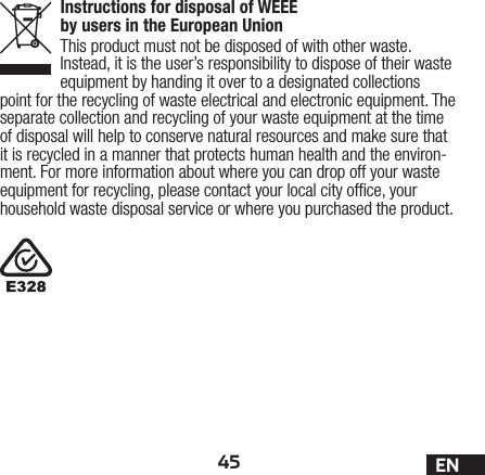 45 ENInstructions for disposal of WEEE by users in the European UnionThis product must not be disposed of with other waste. Instead, it is the user’s responsibility to dispose of their waste equipment by handing it over to a designated collections point for the recycling of waste electrical and electronic equipment. The separate collection and recycling of your waste equipment at the time of disposal will help to conserve natural resources and make sure that it is recycled in a manner that protects human health and the environ-ment. For more information about where you can drop off your waste equipment for recycling, please contact your local city ofce, your household waste disposal service or where you purchased the product.