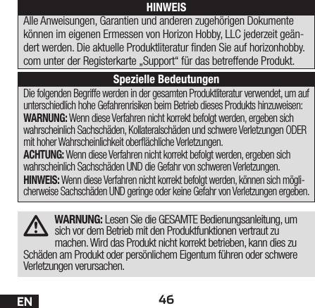 46ENWARNUNG: Lesen Sie die GESAMTE Bedienungsanleitung, um sich vor dem Betrieb mit den Produktfunktionen vertraut zu machen. Wird das Produkt nicht korrekt betrieben, kann dies zu Schäden am Produkt oder persönlichem Eigentum führen oder schwere Verletzungen verursachen.Die folgenden Begriffe werden in der gesamten Produktliteratur verwendet, um auf unterschiedlich hohe Gefahrenrisiken beim Betrieb dieses Produkts hinzuweisen:WARNUNG: Wenn diese Verfahren nicht korrekt befolgt werden, ergeben sich wahrscheinlich Sachschäden, Kollateralschäden und schwere Verletzungen ODER mit hoher Wahrscheinlichkeit oberächliche Verletzungen.ACHTUNG: Wenn diese Verfahren nicht korrekt befolgt werden, ergeben sich wahrscheinlich Sachschäden UND die Gefahr von schweren Verletzungen.HINWEIS: Wenn diese Verfahren nicht korrekt befolgt werden, können sich mögli-cherweise Sachschäden UND geringe oder keine Gefahr von Verletzungen ergeben.HINWEISAlle Anweisungen, Garantien und anderen zugehörigen Dokumente können im eigenen Ermessen von Horizon Hobby, LLC jederzeit geän-dert werden. Die aktuelle Produktliteratur nden Sie auf horizonhobby.com unter der Registerkarte „Support“ für das betreffende Produkt.Spezielle Bedeutungen