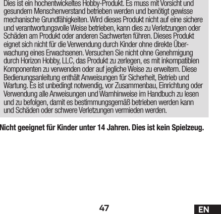 47 ENNicht geeignet für Kinder unter 14 Jahren. Dies ist kein Spielzeug.Dies ist ein hochentwickeltes Hobby-Produkt. Es muss mit Vorsicht und gesundem Menschenverstand betrieben werden und benötigt gewisse mechanische Grundfähigkeiten. Wird dieses Produkt nicht auf eine sichere und verantwortungsvolle Weise betrieben, kann dies zu Verletzungen oder Schäden am Produkt oder anderen Sachwerten führen. Dieses Produkt eignet sich nicht für die Verwendung durch Kinder ohne direkte Über-wachung eines Erwachsenen. Versuchen Sie nicht ohne Genehmigung durch Horizon Hobby, LLC, das Produkt zu zerlegen, es mit inkompatiblen Komponenten zu verwenden oder auf jegliche Weise zu erweitern. Diese Bedienungsanleitung enthält Anweisungen für Sicherheit, Betrieb und Wartung. Es ist unbedingt notwendig, vor Zusammenbau, Einrichtung oder Verwendung alle Anweisungen und Warnhinweise im Handbuch zu lesen und zu befolgen, damit es bestimmungsgemäß betrieben werden kann und Schäden oder schwere Verletzungen vermieden werden.