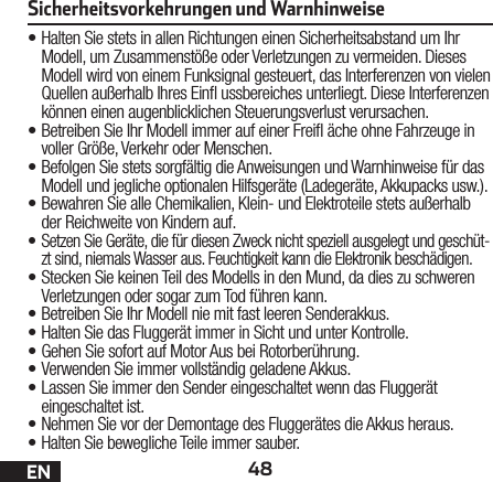 48EN•Halten Sie stets in allen Richtungen einen Sicherheitsabstand um Ihr Modell, um Zusammenstöße oder Verletzungen zu vermeiden. Dieses Modell wird von einem Funksignal gesteuert, das Interferenzen von vielen Quellen außerhalb Ihres Ein ussbereiches unterliegt. Diese Interferenzen können einen augenblicklichen Steuerungsverlust verursachen.•Betreiben Sie Ihr Modell immer auf einer Frei äche ohne Fahrzeuge in voller Größe, Verkehr oder Menschen.•Befolgen Sie stets sorgfältig die Anweisungen und Warnhinweise für das Modell und jegliche optionalen Hilfsgeräte (Ladegeräte, Akkupacks usw.).•Bewahren Sie alle Chemikalien, Klein- und Elektroteile stets außerhalb der Reichweite von Kindern auf.• Setzen Sie Geräte, die für diesen Zweck nicht speziell ausgelegt und geschüt-zt sind, niemals Wasser aus. Feuchtigkeit kann die Elektronik beschädigen.•Stecken Sie keinen Teil des Modells in den Mund, da dies zu schweren Verletzungen oder sogar zum Tod führen kann.•Betreiben Sie Ihr Modell nie mit fast leeren Senderakkus.•Halten Sie das Fluggerät immer in Sicht und unter Kontrolle.•Gehen Sie sofort auf Motor Aus bei Rotorberührung.•Verwenden Sie immer vollständig geladene Akkus.•Lassen Sie immer den Sender eingeschaltet wenn das Fluggerät eingeschaltet ist.•Nehmen Sie vor der Demontage des Fluggerätes die Akkus heraus.•Halten Sie bewegliche Teile immer sauber.Sicherheitsvorkehrungen und Warnhinweise