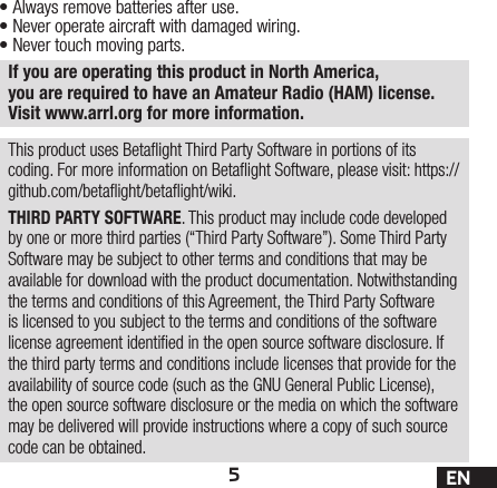 5ENIf you are operating this product in North America, you are required to have an Amateur Radio (HAM) license. Visit www.arrl.org for more information.•Always remove batteries after use.•Never operate aircraft with damaged wiring.•Never touch moving parts.This product uses Betaight Third Party Software in portions of its coding. For more information on Betaight Software, please visit: https://github.com/betaight/betaight/wiki.THIRD PARTY SOFTWARE. This product may include code developed by one or more third parties (“Third Party Software”). Some Third Party Software may be subject to other terms and conditions that may be available for download with the product documentation. Notwithstanding the terms and conditions of this Agreement, the Third Party Software is licensed to you subject to the terms and conditions of the software license agreement identied in the open source software disclosure. If the third party terms and conditions include licenses that provide for the availability of source code (such as the GNU General Public License), the open source software disclosure or the media on which the software may be delivered will provide instructions where a copy of such source code can be obtained.