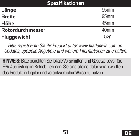 51 DELänge 95mmBreite 95mmHöhe 45mmRotordurchmesser 40mmFluggewicht 52gSpezifikationenBitte registrieren Sie ihr Produkt unter www.bladehelis.com um Updates, spezielle Angebote und weitere Informationen zu erhalten.HINWEIS: Bitte beachten Sie lokale Vorschriften und Gesetze bevor Sie FPV Ausrüstung in Betrieb nehmen. Sie sind alleine dafür verantwortlich das Produkt in legaler und verantwortlicher Weise zu nutzen.