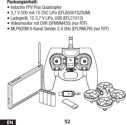 52ENPackungsinhalt:•Inductrix FPV PlusQuadcopter•3,7V 500mA 1S 25C LiPo (EFLB5001S25UM)•Ladegerät, 1S 3,7V LiPo, USB (EFLC1013)•Videomonitor mit DVR (SPMVM435) (nur RTF)•MLP6DSM 6-Kanal Sender 2,4GHz (EFLRMLP6) (nur RTF)