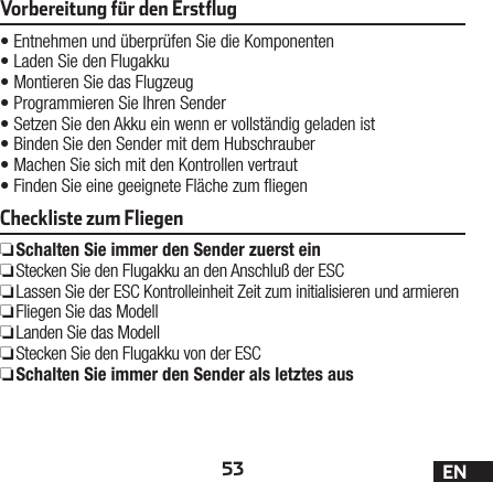 53 ENVorbereitung für den Erstﬂug•Entnehmen und überprüfen Sie die Komponenten•Laden Sie den Flugakku•Montieren Sie das Flugzeug•Programmieren Sie Ihren Sender•Setzen Sie den Akku ein wenn er vollständig geladen ist•Binden Sie den Sender mit dem Hubschrauber•Machen Sie sich mit den Kontrollen vertraut•Finden Sie eine geeignete Fläche zum iegenCheckliste zum Fliegen ❏Schalten Sie immer den Sender zuerst ein ❏Stecken Sie den Flugakku an den Anschluß der ESC ❏Lassen Sie der ESC Kontrolleinheit Zeit zum initialisieren und armieren ❏Fliegen Sie das Modell ❏Landen Sie das Modell ❏Stecken Sie den Flugakku von der ESC ❏Schalten Sie immer den Sender als letztes aus