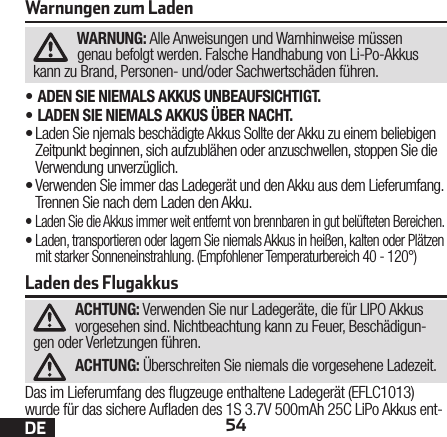 54DEWarnungen zum LadenWARNUNG: Alle Anweisungen und Warnhinweise müssen genau befolgt werden. Falsche Handhabung von Li-Po-Akkus kann zu Brand, Personen- und/oder Sachwertschäden führen.•ADEN SIE NIEMALS AKKUS UNBEAUFSICHTIGT.•LADEN SIE NIEMALS AKKUS ÜBER NACHT.•Laden Sie njemals beschädigte Akkus Sollte der Akku zu einem beliebigen Zeitpunkt beginnen, sich aufzublähen oder anzuschwellen, stoppen Sie die Verwendung unverzüglich.•Verwenden Sie immer das Ladegerät und den Akku aus dem Lieferumfang. Trennen Sie nach dem Laden den Akku.•Laden Sie die Akkus immer weit entfernt von brennbaren in gut belüfteten Bereichen.•Laden, transportieren oder lagern Sie niemals Akkus in heißen, kalten oder Plätzen mit starker Sonneneinstrahlung. (Empfohlener Temperaturbereich 40 - 120°)Laden des FlugakkusACHTUNG: Verwenden Sie nur Ladegeräte, die für LIPO Akkus vorgesehen sind. Nichtbeachtung kann zu Feuer, Beschädigun-gen oder Verletzungen führen.ACHTUNG: Überschreiten Sie niemals die vorgesehene Ladezeit.Das im Lieferumfang des ugzeuge enthaltene Ladegerät (EFLC1013) wurde für das sichere Auaden des 1S 3.7V 500mAh 25C LiPo Akkus ent-