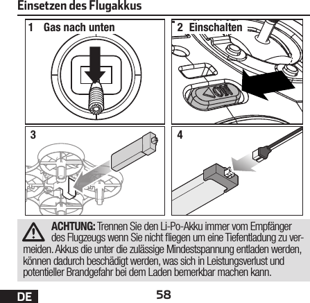 58DEEinsetzen des Flugakkus12Gas nach unten Einschalten34ACHTUNG: Trennen Sie den Li-Po-Akku immer vom Empfänger des Flugzeugs wenn Sie nicht  iegen um eine Tiefentladung zu ver-meiden. Akkus die unter die zulässige Mindestspannung entladen werden, können dadurch beschädigt werden, was sich in Leistungsverlust und potentieller Brandgefahr bei dem Laden bemerkbar machen kann.