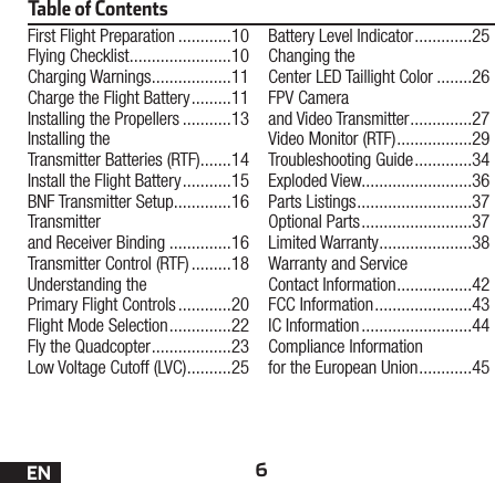 6ENTable of ContentsFirst Flight Preparation ............10Flying Checklist .......................10Charging Warnings ..................11Charge the Flight Battery .........11Installing the Propellers ...........13Installing the Transmitter Batteries (RTF) .......14Install the Flight Battery ...........15BNF Transmitter Setup .............16Transmitter and Receiver Binding ..............16Transmitter Control (RTF) .........18Understanding the Primary Flight Controls ............20Flight Mode Selection ..............22Fly the Quadcopter ..................23Low Voltage Cutoff (LVC) ..........25Battery Level Indicator .............25Changing the Center LED Taillight Color ........26FPV Camera and Video Transmitter ..............27Video Monitor (RTF) .................29Troubleshooting Guide .............34Exploded View.........................36Parts Listings ..........................37Optional Parts .........................37Limited Warranty .....................38Warranty and Service Contact Information .................42FCC Information ......................43IC Information .........................44Compliance Information for the European Union ............45