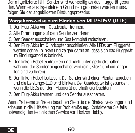 60DEWenn Probleme auftreten beachten Sie bitte die Bindeanweisungen und schauen in die Hilfestellung zur Problemlösung. Kontaktieren Sie falls notwendig den technischen Service von Horizon Hobby.Der mitgelieferte RTF-Sender wird werkseitig an das Fluggerät gebun-den. Wenn er aus irgendeinem Grund neu gebunden werden muss, folgen Sie der abgebildeten Bindungsprozedur.Vorgehensweise zum Binden von MLP6DSM (RTF)1. Den Flug-Akku vom Quadcopter trennen.2. Alle Trimmungen auf dem Sender zentrieren.3. Den Sender ausschalten und Gas komplett reduzieren.4. Den Flug-Akku im Quadcopter anschließen. Alle LEDs am Fluggerät werden schnell blinken und zeigen damit an, dass sich das Fluggerät im Bindungsmodus bendet.5. Den linken Hebel eindrücken und nach unten gedrückt halten, während der Sender eingeschaltet wird (ein „Klick“ und ein langer Ton sind zu hören).6. Den linken Hebel loslassen. Der Sender wird einen Piepton abgeben und die Leistungs-LED wird blinken. Der Quadcopter ist gebunden, wenn die LEDs auf dem Fluggerät durchgängig leuchten.7. Den Flug-Akku trennen und den Sender ausschalten.