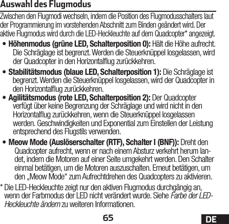 65 DEAuswahl des FlugmodusZwischen den Flugmodi wechseln, indem die Position des Flugmodusschalters laut der Programmierung im vorstehenden Abschnitt zum Binden geändert wird. Der aktive Flugmodus wird durch die LED-Heckleuchte auf dem Quadcopter* angezeigt.•H öhenmodus (grüne LED, Schalterposition 0): Hält die Höhe aufrecht. Die Schräglage ist begrenzt. Werden die Steuerknüppel losgelassen, wird der Quadcopter in den Horizontalug zurückkehren.•S tabilitätsmodus (blaue LED, Schalterposition 1): Die Schräglage ist begrenzt. Werden die Steuerknüppel losgelassen, wird der Quadcopter in den Horizontalug zurückkehren.•A gilitätsmodus (rote LED, Schalterposition 2): Der Quadcopter verfügt über keine Begrenzung der Schräglage und wird nicht in den Horizontalug zurückkehren, wenn die Steuerknüppel losgelassen werden. Geschwindigkeiten und Exponential zum Einstellen der Leistung entsprechend des Flugstils verwenden.•M eow Mode (Auslöserschalter (RTF), SchalterI (BNF)): Dreht den Quadcopter aufrecht, wenn er nach einem Absturz verkehrt herum lan-det, indem die Motoren auf einer Seite umgekehrt werden. Den Schalter einmal betätigen, um die Motoren auszuschalten. Erneut betätigen, um den „Meow Mode“ zum Aufrechtdrehen des Quadcopters zu aktivieren.*  Die LED-Heckleuchte zeigt nur den aktiven Flugmodus durchgängig an, wenn der Farbmodus der LED nicht verändert wurde. Siehe Farbe der LED-Heckleuchte ändern zu weiteren Informationen.