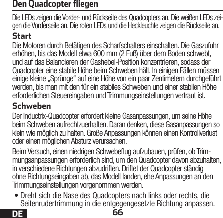 66DEDie LEDs zeigen die Vorder- und Rückseite des Quadcopters an. Die weißen LEDs zei-gen die Vorderseite an. Die roten LEDs und die Heckleuchte zeigen die Rückseite an.StartDie Motoren durch Betätigen des Scharfschalters einschalten. Die Gaszufuhr erhöhen, bis das Modell etwa 600mm (2 Fuß) über dem Boden schwebt, und auf das Balancieren der Gashebel-Position konzentrieren, sodass der Quadcopter eine stabile Höhe beim Schweben hält. In einigen Fällen müssen einige kleine „Sprünge“ auf eine Höhe von ein paar Zentimetern durchgeführt werden, bis man mit den für ein stabiles Schweben und einer stabilen Höhe erforderlichen Steuereingaben und Trimmungseinstellungen vertraut ist. SchwebenDer Inductrix-Quadcopter erfordert kleine Gasanpassungen, um seine Höhe beim Schweben aufrechtzuerhalten. Daran denken, diese Gasanpassungen so klein wie möglich zu halten. Große Anpassungen können einen Kontrollverlust oder einen möglichen Absturz verursachen.Beim Versuch, einen niedrigen Schwebeug aufzubauen, prüfen, ob Trim-mungsanpassungen erforderlich sind, um den Quadcopter davon abzuhalten, in verschiedene Richtungen abzudriften. Driftet der Quadcopter ständig ohne Richtungseingaben ab, das Modell landen, ehe Anpassungen an den Trimmungseinstellungen vorgenommen werden.•Dreht sich die Nase des Quadcopters nach links oder rechts, die Seitenrudertrimmung in die entgegengesetzte Richtung anpassen.Den Quadcopter ﬂiegen