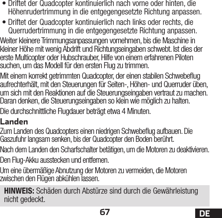 67 DE•Driftet der Quadcopter kontinuierlich nach vorne oder hinten, die Höhenrudertrimmung in die entgegengesetzte Richtung anpassen.•Driftet der Quadcopter kontinuierlich nach links oder rechts, die Querrudertrimmung in die entgegengesetzte Richtung anpassen.Weiter kleinere Trimmungsanpassungen vornehmen, bis die Maschine in kleiner Höhe mit wenig Abdrift und Richtungseingaben schwebt. Ist dies der erste Multicopter oder Hubschrauber, Hilfe von einem erfahrenen Piloten suchen, um das Modell für den ersten Flug zu trimmen.Mit einem korrekt getrimmten Quadcopter, der einen stabilen Schwebeug aufrechterhält, mit den Steuerungen für Seiten-, Höhen- und Querruder üben, um sich mit den Reaktionen auf die Steuerungseingaben vertraut zu machen. Daran denken, die Steuerungseingaben so klein wie möglich zu halten.Die durchschnittliche Flugdauer beträgt etwa 4Minuten.LandenZum Landen des Quadcopters einen niedrigen Schwebeug aufbauen. Die Gaszufuhr langsam senken, bis der Quadcopter den Boden berührt.Nach dem Landen den Scharfschalter betätigen, um die Motoren zu deaktivieren.Den Flug-Akku ausstecken und entfernen.Um eine übermäßige Abnutzung der Motoren zu vermeiden, die Motoren zwischen den Flügen abkühlen lassen.HINWEIS: Schäden durch Abstürze sind durch die Gewährleistung nicht gedeckt.