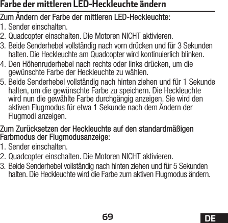 69 DEFarbe der mittleren LED-Heckleuchte ändern Zum Ändern der Farbe der mittleren LED-Heckleuchte:1. Sender einschalten.2. Quadcopter einschalten. Die Motoren NICHT aktivieren.3. Beide Senderhebel vollständig nach vorn drücken und für 3Sekunden halten. Die Heckleuchte am Quadcopter wird kontinuierlich blinken.4. Den Höhenruderhebel nach rechts oder links drücken, um die gewünschte Farbe der Heckleuchte zu wählen.5. Beide Senderhebel vollständig nach hinten ziehen und für 1Sekunde halten, um die gewünschte Farbe zu speichern. Die Heckleuchte wird nun die gewählte Farbe durchgängig anzeigen. Sie wird den aktiven Flugmodus für etwa 1Sekunde nach dem Ändern der Flugmodi anzeigen.Zum Zurücksetzen der Heckleuchte auf den standardmäßigen Farbmodus der Flugmodusanzeige:1. Sender einschalten.2. Quadcopter einschalten. Die Motoren NICHT aktivieren.3. Beide Senderhebel vollständig nach hinten ziehen und für 5Sekunden halten. Die Heckleuchte wird die Farbe zum aktiven Flugmodus ändern.