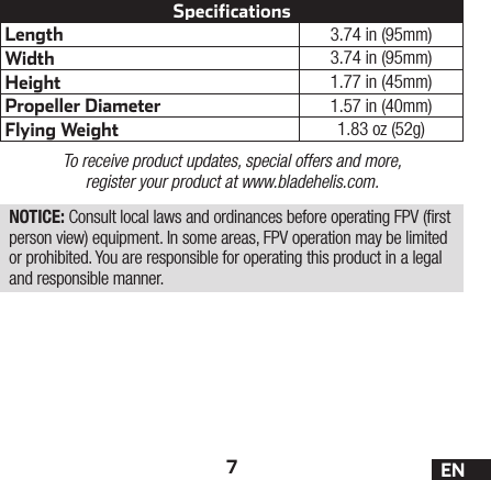 7ENLength 3.74 in (95mm)Width 3.74 in (95mm)Height 1.77 in (45mm)Propeller Diameter 1.57 in (40mm)Flying Weight 1.83 oz (52g)SpecificationsTo receive product updates, special offers and more, register your product at www.bladehelis.com.NOTICE: Consult local laws and ordinances before operating FPV (rst person view) equipment. In some areas, FPV operation may be limited or prohibited. You are responsible for operating this product in a legal and responsible manner.