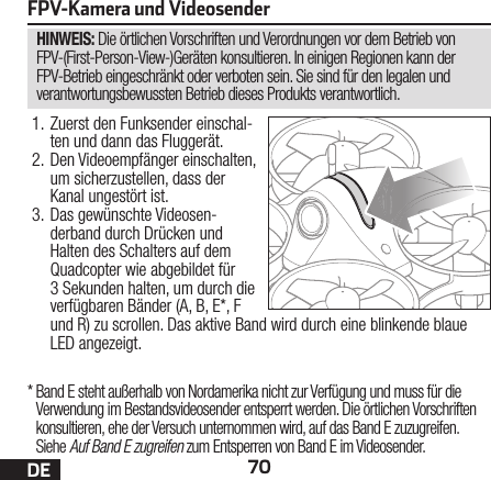 70DEHINWEIS: Die örtlichen Vorschriften und Verordnungen vor dem Betrieb von FPV-(First-Person-View-)Geräten konsultieren. In einigen Regionen kann der FPV-Betrieb eingeschränkt oder verboten sein. Sie sind für den legalen und verantwortungsbewussten Betrieb dieses Produkts verantwortlich.FPV-Kamera und Videosender1. Zuerst den Funksender einschal-ten und dann das Fluggerät.2. Den Videoempfänger einschalten, um sicherzustellen, dass der Kanal ungestört ist.3. Das gewünschte Videosen-derband durch Drücken und Halten des Schalters auf dem Quadcopter wie abgebildet für 3Sekunden halten, um durch die verfügbaren Bänder (A, B, E*, F und R) zu scrollen. Das aktive Band wird durch eine blinkende blaue LED angezeigt.*  Band E steht außerhalb von Nordamerika nicht zur Verfügung und muss für die Verwendung im Bestandsvideosender entsperrt werden. Die örtlichen Vorschriften konsultieren, ehe der Versuch unternommen wird, auf das Band E zuzugreifen. Siehe Auf Band E zugreifen zum Entsperren von Band E im Videosender.