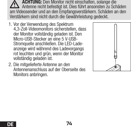 74DEACHTUNG: Den Monitor nicht einschalten, solange die Antenne nicht befestigt ist. Dies führt ansonsten zu Schäden am Videosender und an den Empfangsverstärkern. Schäden an den Verstärkern sind nicht durch die Gewährleistung gedeckt.1. Vor der Verwendung des Spektrum 4,3-Zoll-Videomonitors sicherstellen, dass der Monitor vollständig geladen ist. Den Micro-USB-Stecker an eine 5V-USB-Stromquelle anschließen. Die LED-Lade-anzeige wird während des Ladevorgangs rot leuchten und grün, wenn der Monitor vollständig geladen ist.2. Die mitgelieferte Antenne an den Antennenanschluss auf der Oberseite des Monitors anbringen.