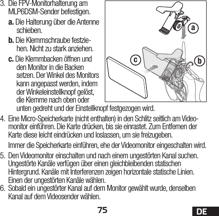 75 DEabc3.  Die FPV-Monitorhalterung am MLP6DSM-Sender befestigen.a. Die Halterung über die Antenne schieben.b. Die Klemmschraube festzie-hen. Nicht zu stark anziehen.c. Die Klemmbacken öffnen und den Monitor in die Backen setzen. Der Winkel des Monitors kann angepasst werden, indem der Winkeleinstellknopf gelöst, die Klemme nach oben oder unten gedreht und der Einstellknopf festgezogen wird.4.  Eine Micro-Speicherkarte (nicht enthalten) in den Schlitz seitlich am Video-monitor einführen. Die Karte drücken, bis sie einrastet. Zum Entfernen der Karte diese leicht eindrücken und loslassen, um sie freizugeben.Immer die Speicherkarte einführen, ehe der Videomonitor eingeschalten wird.5.  Den Videomonitor einschalten und nach einem ungestörten Kanal suchen. Ungestörte Kanäle verfügen über einen gleichbleibenden statischen Hintergrund. Kanäle mit Interferenzen zeigen horizontale statische Linien. Einen der ungestörten Kanäle wählen.6.  Sobald ein ungestörter Kanal auf dem Monitor gewählt wurde, denselben Kanal auf dem Videosender wählen.