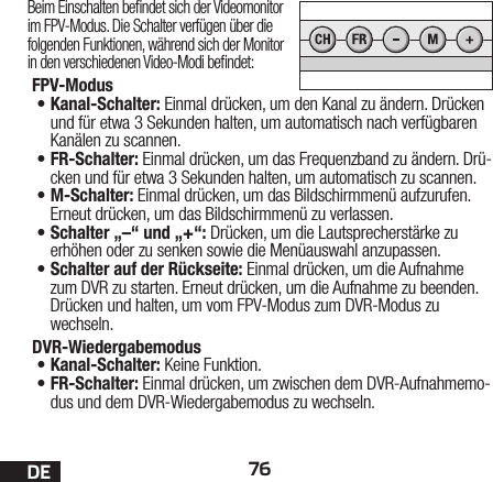 76DEBeim Einschalten bendet sich der Videomonitor im FPV-Modus. Die Schalter verfügen über die folgenden Funktionen, während sich der Monitor in den verschiedenen Video-Modi bendet:FPV-Modus •Kanal-Schalter: Einmal drücken, um den Kanal zu ändern. Drücken und für etwa 3Sekunden halten, um automatisch nach verfügbaren Kanälen zu scannen.•FR-Schalter: Einmal drücken, um das Frequenzband zu ändern. Drü-cken und für etwa 3Sekunden halten, um automatisch zu scannen.•M-Schalter: Einmal drücken, um das Bildschirmmenü aufzurufen. Erneut drücken, um das Bildschirmmenü zu verlassen.•Schalter „–“ und „+“: Drücken, um die Lautsprecherstärke zu erhöhen oder zu senken sowie die Menüauswahl anzupassen.•Schalter auf der Rückseite: Einmal drücken, um die Aufnahme zum DVR zu starten. Erneut drücken, um die Aufnahme zu beenden. Drücken und halten, um vom FPV-Modus zum DVR-Modus zu wechseln.DVR-Wiedergabemodus •Kanal-Schalter: Keine Funktion.•FR-Schalter: Einmal drücken, um zwischen dem DVR-Aufnahmemo-dus und dem DVR-Wiedergabemodus zu wechseln. 