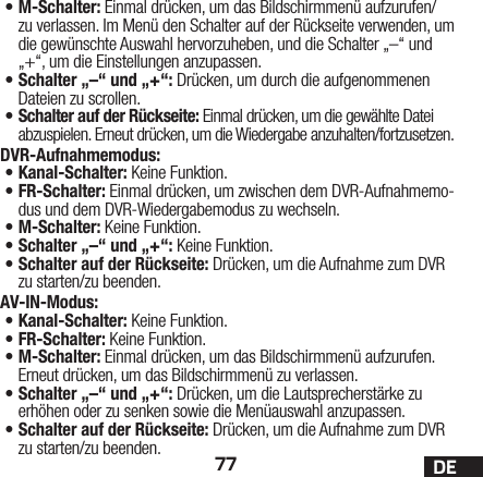 77 DE•M-Schalter: Einmal drücken, um das Bildschirmmenü aufzurufen/zu verlassen. Im Menü den Schalter auf der Rückseite verwenden, um die gewünschte Auswahl hervorzuheben, und die Schalter „–“ und „+“, um die Einstellungen anzupassen.•Schalter „–“ und „+“: Drücken, um durch die aufgenommenen Dateien zu scrollen. •Schalter auf der Rückseite: Einmal drücken, um die gewählte Datei abzuspielen. Erneut drücken, um die Wiedergabe anzuhalten/fortzusetzen.DVR-Aufnahmemodus: •Kanal-Schalter: Keine Funktion.•FR-Schalter: Einmal drücken, um zwischen dem DVR-Aufnahmemo-dus und dem DVR-Wiedergabemodus zu wechseln. •M-Schalter: Keine Funktion.•Schalter „–“ und „+“: Keine Funktion.•Schalter auf der Rückseite: Drücken, um die Aufnahme zum DVR zu starten/zu beenden.AV-IN-Modus:•Kanal-Schalter: Keine Funktion.•FR-Schalter: Keine Funktion.•M-Schalter: Einmal drücken, um das Bildschirmmenü aufzurufen. Erneut drücken, um das Bildschirmmenü zu verlassen.•Schalter „–“ und „+“: Drücken, um die Lautsprecherstärke zu erhöhen oder zu senken sowie die Menüauswahl anzupassen.•Schalter auf der Rückseite: Drücken, um die Aufnahme zum DVR zu starten/zu beenden.