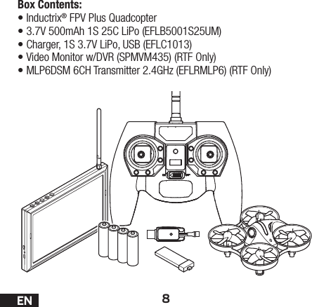 8ENBox Contents:•Inductrix® FPV Plus Quadcopter•3.7V 500mAh 1S 25C LiPo (EFLB5001S25UM)•Charger, 1S 3.7V LiPo, USB (EFLC1013)•Video Monitor w/DVR (SPMVM435) (RTF Only)•MLP6DSM 6CH Transmitter 2.4GHz (EFLRMLP6) (RTF Only)