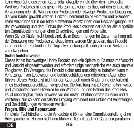 84DEkeine Ansprüche aus einem Garantiefall akzeptieren, die über den individuellen Wert des Produktes hinaus gehen. Horizon hat keinen Einfluss auf den Einbau, die Verwendung oder die Wartung des Produktes oder etwaiger Produktkombinationen, die vom Käufer gewählt werden. Horizon übernimmt keine Garantie und akzeptiert keine Ansprüche für in der folge auftretende Verletzungen oder Beschädigungen. Mit der Verwendung und dem Einbau des Produktes akzeptiert der Käufer alle aufgeführ-ten Garantiebestimmungen ohne Einschränkungen und Vorbehalte.Wenn Sie als Käufer nicht bereit sind, diese Bestimmungen im Zusammenhang mit der Benutzung des Produktes zu akzeptieren, werden Sie gebeten, dass Produkt in unbenutztem Zustand in der Originalverpackung vollständig bei dem Verkäufer zurückzugeben.SicherheitshinweiseDieses ist ein hochwertiges Hobby Produkt und kein Spielzeug. Es muss mit Vorsicht und Umsicht eingesetzt werden und erfordert einige mechanische wie auch mentale Fähigkeiten. Ein Versagen, das Produkt sicher und umsichtig zu betreiben kann zu Verletzungen von Lebewesen und Sachbeschädigungen erheblichen Ausmaßes führen. Dieses Produkt ist nicht für den Gebrauch durch Kinder ohne die Aufsicht eines Erziehungsberechtigten vorgesehen. Die Anleitung enthält Sicherheitshinweise und Vorschriften sowie Hinweise für die Wartung und den Betrieb des Produktes. Es ist unabdingbar, diese Hinweise vor der ersten Inbetriebnahme zu lesen und zu verstehen. Nur so kann der falsche Umgang verhindert und Unfälle mit Verletzungen und Beschädigungen vermieden werden.Fragen, Hilfe und ReparaturenIhr lokaler Fachhändler und die Verkaufstelle können eine Garantiebeurteilung ohne Rücksprache mit Horizon nicht durchführen. Dies gilt auch für Garantiereparaturen. 