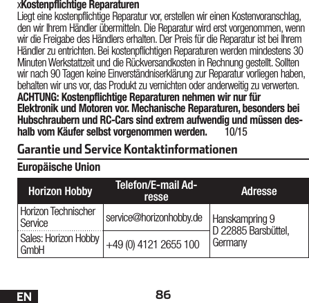 Garantie und Service Kontaktinformationen86DExKostenpflichtige ReparaturenLiegt eine kostenpflichtige Reparatur vor, erstellen wir einen Kostenvoranschlag, den wir Ihrem Händler übermitteln. Die Reparatur wird erst vorgenommen, wenn wir die Freigabe des Händlers erhalten. Der Preis für die Reparatur ist bei Ihrem Händler zu entrichten. Bei kostenpflichtigen Reparaturen werden mindestens 30 Minuten Werkstattzeit und die Rückversandkosten in Rechnung gestellt. Sollten wir nach 90 Tagen keine Einverständniserklärung zur Reparatur vorliegen haben, behalten wir uns vor, das Produkt zu vernichten oder anderweitig zu verwerten.ACHTUNG: Kostenpflichtige Reparaturen nehmen wir nur für Elektronik und Motoren vor. Mechanische Reparaturen, besonders bei Hubschraubern und RC-Cars sind extrem aufwendig und müssen des-halb vom Käufer selbst vorgenommen werden.  10/15Europäische UnionENHorizon Hobby Telefon/E-mail Ad-resse AdresseHorizon Technischer Service service@horizonhobby.de Hanskampring 9 D 22885 Barsbüttel, GermanySales: Horizon Hobby GmbH +49 (0) 4121 2655 100