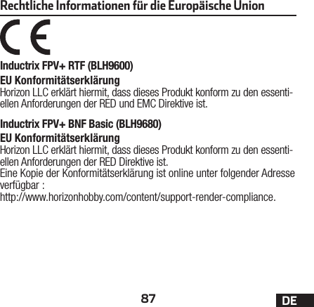 87 DERechtliche Informationen für die Europäische UnionInductrix FPV+ RTF (BLH9600)EU Konformitätserklärung Horizon LLC erklärt hiermit, dass dieses Produkt konform zu den essenti-ellen Anforderungen der RED und EMC Direktive ist.Inductrix FPV+ BNF Basic (BLH9680) EU Konformitätserklärung Horizon LLC erklärt hiermit, dass dieses Produkt konform zu den essenti-ellen Anforderungen der RED Direktive ist.Eine Kopie der Konformitätserklärung ist online unter folgender Adresse verfügbar : http://www.horizonhobby.com/content/support-render-compliance.