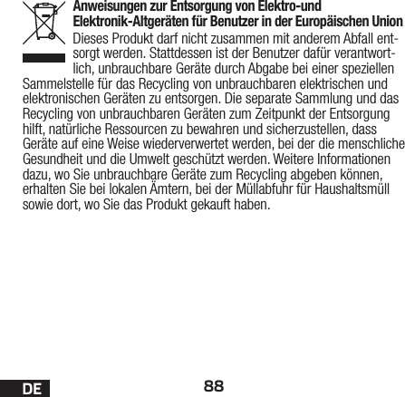 88DEAnweisungen zur Entsorgung von Elektro-und Elektronik-Altgeräten für Benutzer in der Europäischen UnionDieses Produkt darf nicht zusammen mit anderem Abfall ent-sorgt werden. Stattdessen ist der Benutzer dafür verantwort-lich, unbrauchbare Geräte durch Abgabe bei einer speziellen Sammelstelle für das Recycling von unbrauchbaren elektrischen und elektronischen Geräten zu entsorgen. Die separate Sammlung und das Recycling von unbrauchbaren Geräten zum Zeitpunkt der Entsorgung hilft, natürliche Ressourcen zu bewahren und sicherzustellen, dass Geräte auf eine Weise wiederverwertet werden, bei der die menschliche Gesundheit und die Umwelt geschützt werden. Weitere Informationen dazu, wo Sie unbrauchbare Geräte zum Recycling abgeben können, erhalten Sie bei lokalen Ämtern, bei der Müllabfuhr für Haushaltsmüll sowie dort, wo Siedas Produkt gekauft haben.