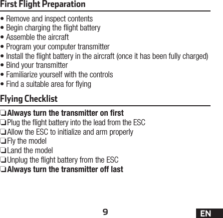 9ENFirst Flight Preparation•Remove and inspect contents•Begin charging the ight battery•Assemble the aircraft•Program your computer transmitter•Install the ight battery in the aircraft (once it has been fully charged)•Bind your transmitter•Familiarize yourself with the controls•Find a suitable area for yingFlying Checklist ❏Always turn the transmitter on ﬁrst ❏Plug the ight battery into the lead from the ESC ❏Allow the ESC to initialize and arm properly ❏Fly the model ❏Land the model ❏Unplug the ight battery from the ESC ❏Always turn the transmitter off last