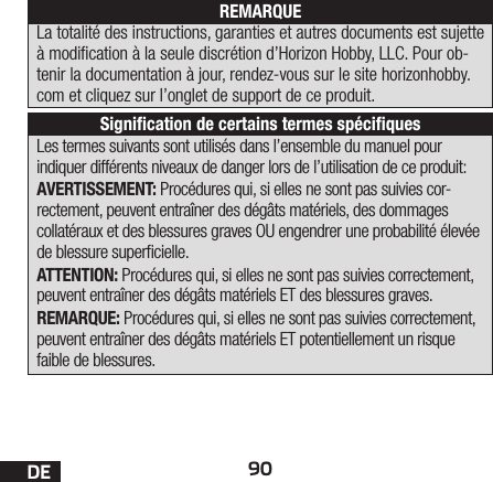 90DELes termes suivants sont utilisés dans l’ensemble du manuel pour indiquer différents niveaux de danger lors de l’utilisation de ce produit:AVERTISSEMENT: Procédures qui, si elles ne sont pas suivies cor-rectement, peuvent entraîner des dégâts matériels, des dommages collatéraux et des blessures graves OU engendrer une probabilité élevée de blessure supercielle.ATTENTION: Procédures qui, si elles ne sont pas suivies correctement, peuvent entraîner des dégâts matériels ET des blessures graves.REMARQUE: Procédures qui, si elles ne sont pas suivies correctement, peuvent entraîner des dégâts matériels ET potentiellement un risque faible de blessures.REMARQUELa totalité des instructions, garanties et autres documents est sujette à modication à la seule discrétion d’Horizon Hobby, LLC. Pour ob-tenir la documentation à jour, rendez-vous sur le site horizonhobby.com et cliquez sur l’onglet de support de ce produit.Signiﬁcation de certains termes spéciﬁques