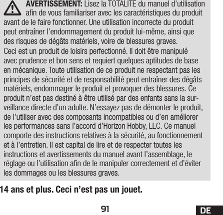 91 DEAVERTISSEMENT: Lisez la TOTALITE du manuel d’utilisation an de vous familiariser avec les caractéristiques du produit avant de le faire fonctionner. Une utilisation incorrecte du produit peut entraîner l’endommagement du produit lui-même, ainsi que des risques de dégâts matériels, voire de blessures graves. Ceci est un produit de loisirs perfectionné. Il doit être manipulé avec prudence et bon sens et requiert quelques aptitudes de base en mécanique. Toute utilisation de ce produit ne respectant pas les principes de sécurité et de responsabilité peut entraîner des dégâts matériels, endommager le produit et provoquer des blessures. Ce produit n’est pas destiné à être utilisé par des enfants sans la sur-veillance directe d’un adulte. N’essayez pas de démonter le produit, de l’utiliser avec des composants incompatibles ou d’en améliorer les performances sans l’accord d’Horizon Hobby, LLC. Ce manuel comporte des instructions relatives à la sécurité, au fonctionnement et à l’entretien. Il est capital de lire et de respecter toutes les instructions et avertissements du manuel avant l’assemblage, le réglage ou l’utilisation an de le manipuler correctement et d’éviter les dommages ou les blessures graves.14 ans et plus. Ceci n’est pas un jouet.